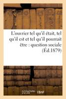 L'ouvrier tel qu'il était, tel qu'il est et tel qu'il pourrait être : question sociale (Éd.1879)