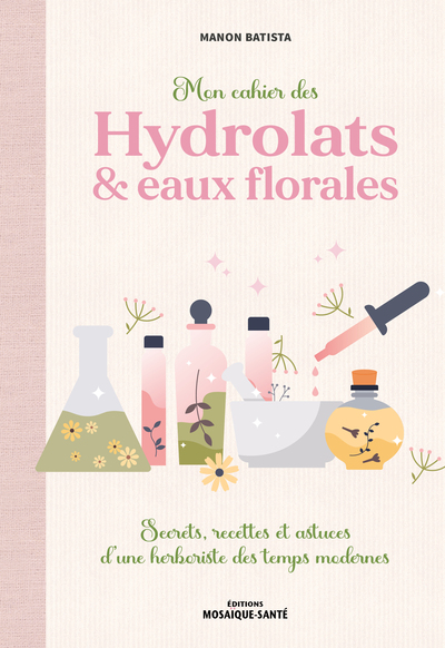 Mon Cahier Des Hydrolats & Eaux Florales, Secrets, Recettes Et Astuces D’Une Herboriste Des Temps Modernes