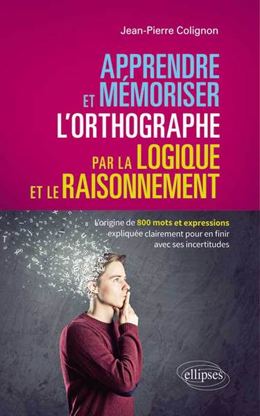 Apprendre et mémoriser l’orthographe par la logique et le raisonnement - L’origine de 800 mots et expressions expliquée clairement pour en finir avec ses incertitudes