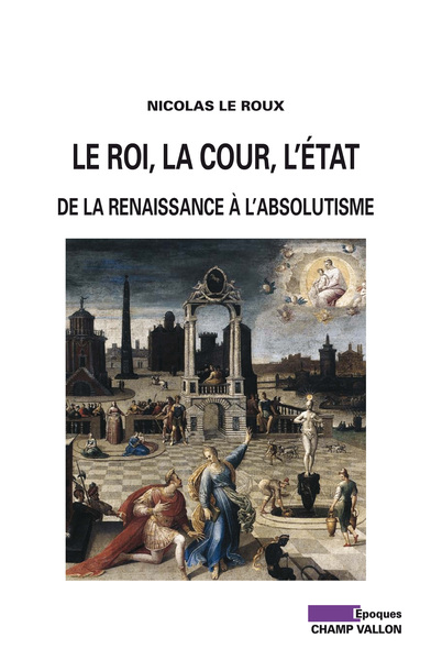 Le roi, la cour, l'Etat / de la Renaissance à l'absolutisme - Nicolas Le Roux