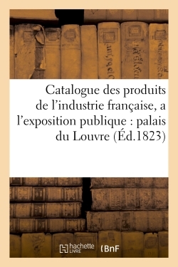 Catalogue Des Produits De L'Industrie Française, Admis A L'Exposition Publique Dans Le Palais, Du Louvre , Contenant Les Noms Et Demeures Des Fabricants Et Des Artistes Qui Les Présentent - Xxx