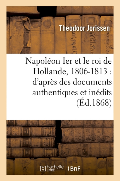 Napoléon Ier Et Le Roi De Hollande, 1806-1813 : D'Après Des Documents Authentiques Et Inédits