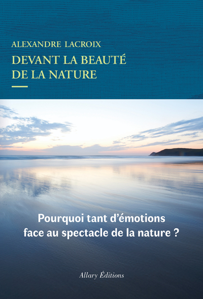 Devant la beauté de la nature / pourquoi tant d'émotions face au spectacle de la nature ? - Alexandre Lacroix